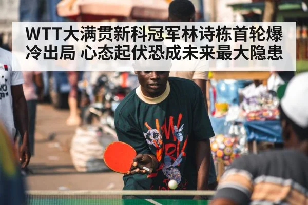 WTT大满贯新科冠军林诗栋首轮爆冷出局 心态起伏恐成未来最大隐患