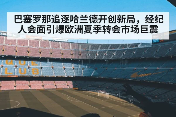 巴塞罗那追逐哈兰德开创新局，经纪人会面引爆欧洲夏季转会市场巨震