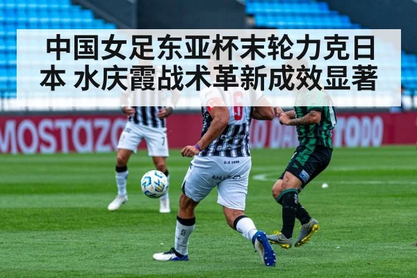 中国女足东亚杯末轮力克日本 水庆霞战术革新成效显著