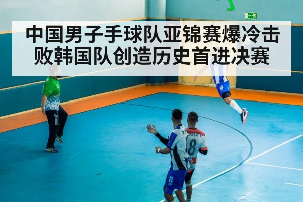 中国男子手球队亚锦赛爆冷击败韩国队创造历史首进决赛