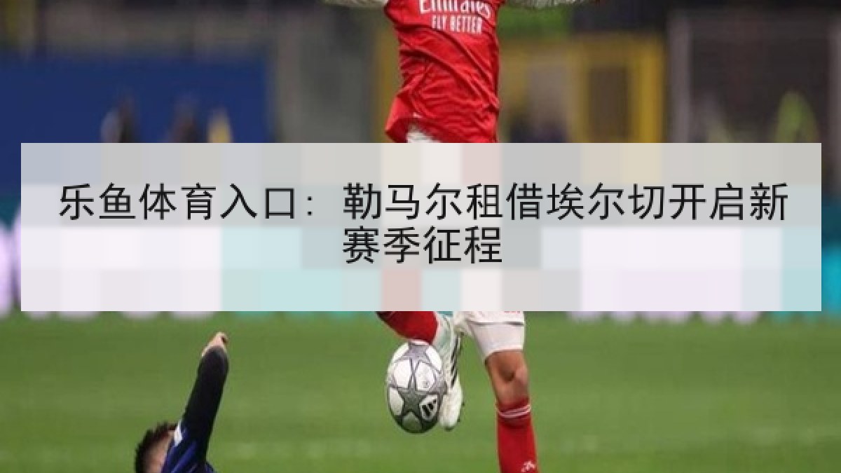 乐鱼体育入口: 勒马尔租借埃尔切开启新赛季征程