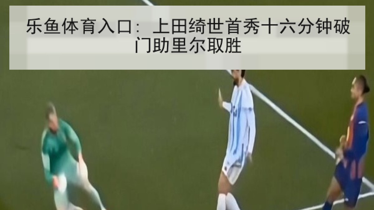 乐鱼体育入口: 上田绮世首秀十六分钟破门助里尔取胜 乐鱼体育入口: 上田绮世首秀十六分钟破门助里尔取胜