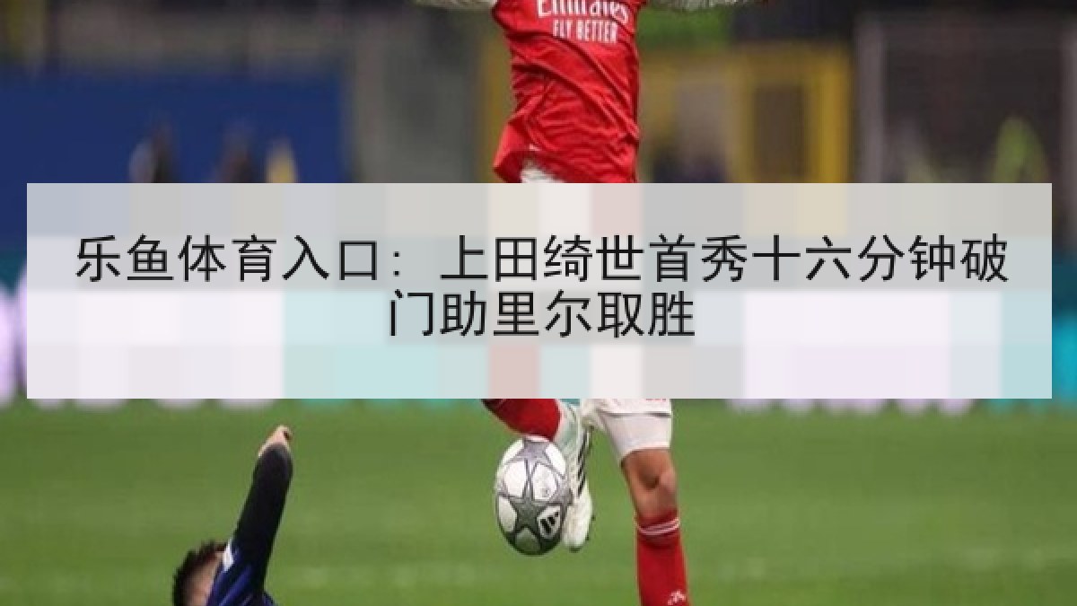 乐鱼体育入口: 上田绮世首秀十六分钟破门助里尔取胜