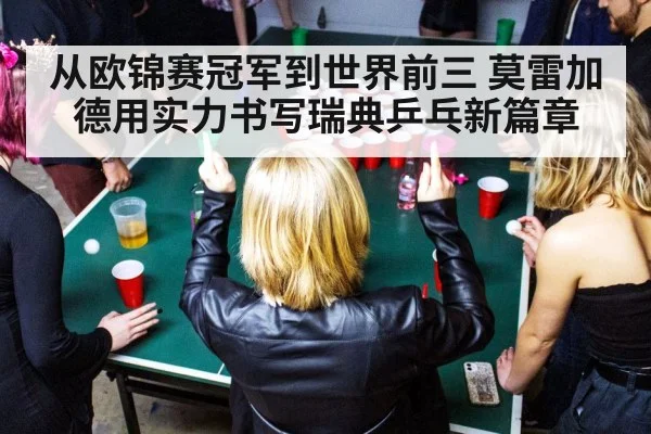 从欧锦赛冠军到世界前三 莫雷加德用实力书写瑞典乒乓新篇章