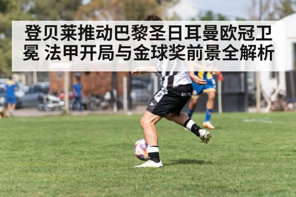 登贝莱推动巴黎圣日耳曼欧冠卫冕 法甲开局与金球奖前景全解析