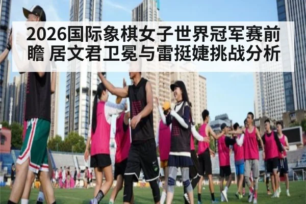 2026国际象棋女子世界冠军赛前瞻 居文君卫冕与雷挺婕挑战分析